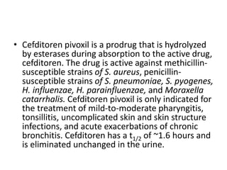 • Cefditoren pivoxil is a prodrug that is hydrolyzed
by esterases during absorption to the active drug,
cefditoren. The drug is active against methicillin-
susceptible strains of S. aureus, penicillin-
susceptible strains of S. pneumoniae, S. pyogenes,
H. influenzae, H. parainfluenzae, and Moraxella
catarrhalis. Cefditoren pivoxil is only indicated for
the treatment of mild-to-moderate pharyngitis,
tonsillitis, uncomplicated skin and skin structure
infections, and acute exacerbations of chronic
bronchitis. Cefditoren has a t1/2 of ~1.6 hours and
is eliminated unchanged in the urine.
 