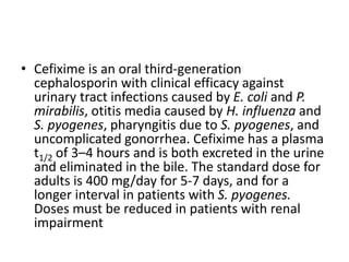 • Cefixime is an oral third-generation
cephalosporin with clinical efficacy against
urinary tract infections caused by E. coli and P.
mirabilis, otitis media caused by H. influenza and
S. pyogenes, pharyngitis due to S. pyogenes, and
uncomplicated gonorrhea. Cefixime has a plasma
t1/2 of 3–4 hours and is both excreted in the urine
and eliminated in the bile. The standard dose for
adults is 400 mg/day for 5-7 days, and for a
longer interval in patients with S. pyogenes.
Doses must be reduced in patients with renal
impairment
 