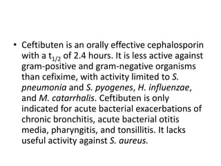 • Ceftibuten is an orally effective cephalosporin
with a t1/2 of 2.4 hours. It is less active against
gram-positive and gram-negative organisms
than cefixime, with activity limited to S.
pneumonia and S. pyogenes, H. influenzae,
and M. catarrhalis. Ceftibuten is only
indicated for acute bacterial exacerbations of
chronic bronchitis, acute bacterial otitis
media, pharyngitis, and tonsillitis. It lacks
useful activity against S. aureus.
 