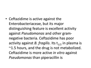• Ceftazidime is active against the
Enterobacteriaceae, but its major
distinguishing feature is excellent activity
against Pseudomonas and other gram-
negative bacteria. Ceftazidime has poor
activity against B. fragilis. Its t1/2 in plasma is
~1.5 hours, and the drug is not metabolized.
Ceftazidime is more active in vitro against
Pseudomonas than piperacillin is
 