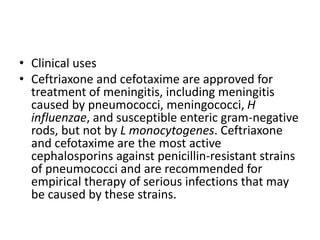 • Clinical uses
• Ceftriaxone and cefotaxime are approved for
treatment of meningitis, including meningitis
caused by pneumococci, meningococci, H
influenzae, and susceptible enteric gram-negative
rods, but not by L monocytogenes. Ceftriaxone
and cefotaxime are the most active
cephalosporins against penicillin-resistant strains
of pneumococci and are recommended for
empirical therapy of serious infections that may
be caused by these strains.
 