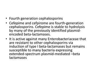 • Fourth generation cephalosporins
• Cefepime and cefpirome are fourth-generation
cephalosporins. Cefepime is stable to hydrolysis
by many of the previously identified plasmid-
encoded beta-lactamases.
• It is active against many Enterobacteriaceae that
are resistant to other cephalosporins via
induction of type I beta-lactamases but remains
susceptible to many bacteria expressing
extended-spectrum plasmid-mediated –beta
lactamases
 