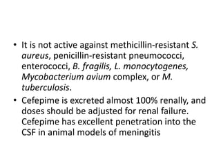 • It is not active against methicillin-resistant S.
aureus, penicillin-resistant pneumococci,
enterococci, B. fragilis, L. monocytogenes,
Mycobacterium avium complex, or M.
tuberculosis.
• Cefepime is excreted almost 100% renally, and
doses should be adjusted for renal failure.
Cefepime has excellent penetration into the
CSF in animal models of meningitis
 