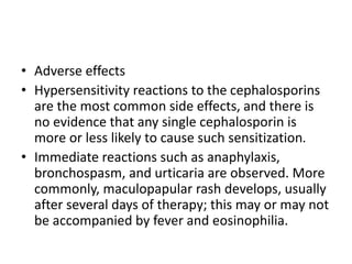 • Adverse effects
• Hypersensitivity reactions to the cephalosporins
are the most common side effects, and there is
no evidence that any single cephalosporin is
more or less likely to cause such sensitization.
• Immediate reactions such as anaphylaxis,
bronchospasm, and urticaria are observed. More
commonly, maculopapular rash develops, usually
after several days of therapy; this may or may not
be accompanied by fever and eosinophilia.
 