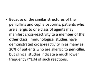 • Because of the similar structures of the
penicillins and cephalosporins, patients who
are allergic to one class of agents may
manifest cross-reactivity to a member of the
other class. Immunological studies have
demonstrated cross-reactivity in as many as
20% of patients who are allergic to penicillin,
but clinical studies indicate a much lower
frequency (~1%) of such reactions.
 