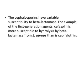 • The cephalosporins have variable
susceptibility to beta-lactamase. For example,
of the first-generation agents, cefazolin is
more susceptible to hydrolysis by beta-
lactamase from S. aureus than is cephalothin.
 