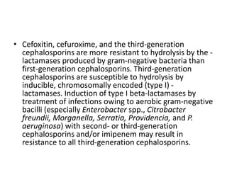 • Cefoxitin, cefuroxime, and the third-generation
cephalosporins are more resistant to hydrolysis by the -
lactamases produced by gram-negative bacteria than
first-generation cephalosporins. Third-generation
cephalosporins are susceptible to hydrolysis by
inducible, chromosomally encoded (type I) -
lactamases. Induction of type I beta-lactamases by
treatment of infections owing to aerobic gram-negative
bacilli (especially Enterobacter spp., Citrobacter
freundii, Morganella, Serratia, Providencia, and P.
aeruginosa) with second- or third-generation
cephalosporins and/or imipenem may result in
resistance to all third-generation cephalosporins.
 