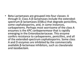 • Beta-Lactamases are grouped into four classes: A
through D. Class A β-lactamases include the extended-
spectrum β-lactamases (ESBLs) that degrade penicillins,
some cephalosporins, and, in some instances,
carbapenems. Perhaps most worrisome of the class A
enzymes is the KPC carbapenemase that is rapidly
emerging in the Enterobacteriaceae. This enzyme
confers resistance to carbapenems, penicillins, and all
of the extended-spectrum cephalosporins. Some class
A and D enzymes are inhibited by the commercially
available β-lactamase inhibitors, such as clavulanate
and tazobactam.
 