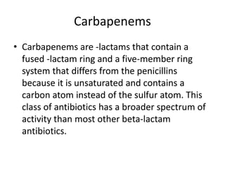 Carbapenems
• Carbapenems are -lactams that contain a
fused -lactam ring and a five-member ring
system that differs from the penicillins
because it is unsaturated and contains a
carbon atom instead of the sulfur atom. This
class of antibiotics has a broader spectrum of
activity than most other beta-lactam
antibiotics.
 