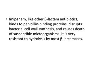 • Imipenem, like other β-lactam antibiotics,
binds to penicillin-binding proteins, disrupts
bacterial cell wall synthesis, and causes death
of susceptible microorganisms. It is very
resistant to hydrolysis by most β-lactamases.
 