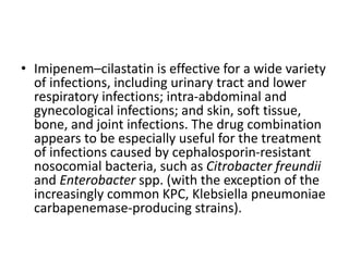 • Imipenem–cilastatin is effective for a wide variety
of infections, including urinary tract and lower
respiratory infections; intra-abdominal and
gynecological infections; and skin, soft tissue,
bone, and joint infections. The drug combination
appears to be especially useful for the treatment
of infections caused by cephalosporin-resistant
nosocomial bacteria, such as Citrobacter freundii
and Enterobacter spp. (with the exception of the
increasingly common KPC, Klebsiella pneumoniae
carbapenemase-producing strains).
 