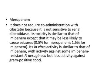 • Meropenem
• It does not require co-administration with
cilastatin because it is not sensitive to renal
dipeptidase. Its toxicity is similar to that of
imipenem except that it may be less likely to
cause seizures (0.5% for meropenem; 1.5% for
imipenem). Its in vitro activity is similar to that of
imipenem, with activity against some imipenem-
resistant P. aeruginosa but less activity against
gram-positive cocci.
 