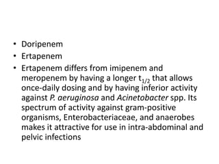 • Doripenem
• Ertapenem
• Ertapenem differs from imipenem and
meropenem by having a longer t1/2 that allows
once-daily dosing and by having inferior activity
against P. aeruginosa and Acinetobacter spp. Its
spectrum of activity against gram-positive
organisms, Enterobacteriaceae, and anaerobes
makes it attractive for use in intra-abdominal and
pelvic infections
 