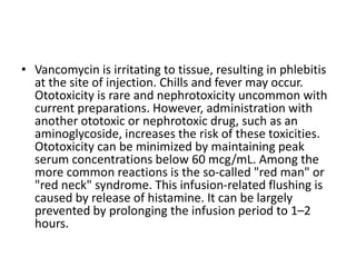 • Vancomycin is irritating to tissue, resulting in phlebitis
at the site of injection. Chills and fever may occur.
Ototoxicity is rare and nephrotoxicity uncommon with
current preparations. However, administration with
another ototoxic or nephrotoxic drug, such as an
aminoglycoside, increases the risk of these toxicities.
Ototoxicity can be minimized by maintaining peak
serum concentrations below 60 mcg/mL. Among the
more common reactions is the so-called "red man" or
"red neck" syndrome. This infusion-related flushing is
caused by release of histamine. It can be largely
prevented by prolonging the infusion period to 1–2
hours.
 