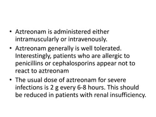 • Aztreonam is administered either
intramuscularly or intravenously.
• Aztreonam generally is well tolerated.
Interestingly, patients who are allergic to
penicillins or cephalosporins appear not to
react to aztreonam
• The usual dose of aztreonam for severe
infections is 2 g every 6-8 hours. This should
be reduced in patients with renal insufficiency.
 