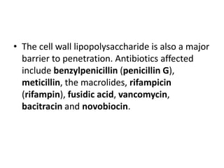 • The cell wall lipopolysaccharide is also a major
barrier to penetration. Antibiotics affected
include benzylpenicillin (penicillin G),
meticillin, the macrolides, rifampicin
(rifampin), fusidic acid, vancomycin,
bacitracin and novobiocin.
 