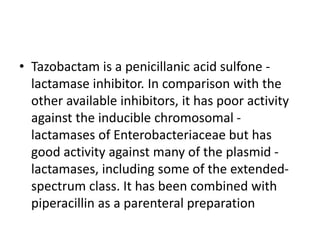 • Tazobactam is a penicillanic acid sulfone -
lactamase inhibitor. In comparison with the
other available inhibitors, it has poor activity
against the inducible chromosomal -
lactamases of Enterobacteriaceae but has
good activity against many of the plasmid -
lactamases, including some of the extended-
spectrum class. It has been combined with
piperacillin as a parenteral preparation
 