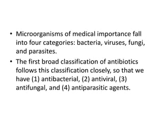 • Microorganisms of medical importance fall
into four categories: bacteria, viruses, fungi,
and parasites.
• The first broad classification of antibiotics
follows this classification closely, so that we
have (1) antibacterial, (2) antiviral, (3)
antifungal, and (4) antiparasitic agents.
 