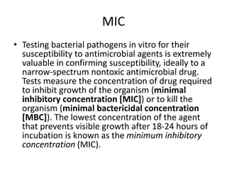 MIC
• Testing bacterial pathogens in vitro for their
susceptibility to antimicrobial agents is extremely
valuable in confirming susceptibility, ideally to a
narrow-spectrum nontoxic antimicrobial drug.
Tests measure the concentration of drug required
to inhibit growth of the organism (minimal
inhibitory concentration [MIC]) or to kill the
organism (minimal bactericidal concentration
[MBC]). The lowest concentration of the agent
that prevents visible growth after 18-24 hours of
incubation is known as the minimum inhibitory
concentration (MIC).
 