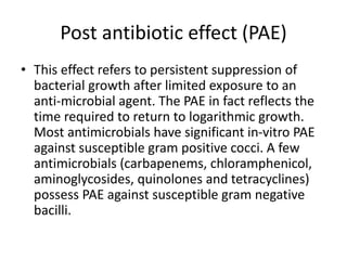 Post antibiotic effect (PAE)
• This effect refers to persistent suppression of
bacterial growth after limited exposure to an
anti-microbial agent. The PAE in fact reflects the
time required to return to logarithmic growth.
Most antimicrobials have significant in-vitro PAE
against susceptible gram positive cocci. A few
antimicrobials (carbapenems, chloramphenicol,
aminoglycosides, quinolones and tetracyclines)
possess PAE against susceptible gram negative
bacilli.
 