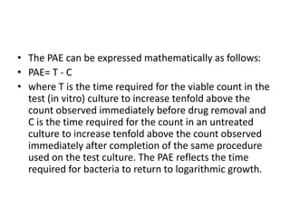 • The PAE can be expressed mathematically as follows:
• PAE= T - C
• where T is the time required for the viable count in the
test (in vitro) culture to increase tenfold above the
count observed immediately before drug removal and
C is the time required for the count in an untreated
culture to increase tenfold above the count observed
immediately after completion of the same procedure
used on the test culture. The PAE reflects the time
required for bacteria to return to logarithmic growth.
 