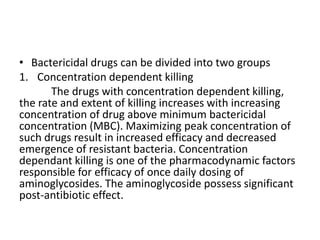• Bactericidal drugs can be divided into two groups
1. Concentration dependent killing
The drugs with concentration dependent killing,
the rate and extent of killing increases with increasing
concentration of drug above minimum bactericidal
concentration (MBC). Maximizing peak concentration of
such drugs result in increased efficacy and decreased
emergence of resistant bacteria. Concentration
dependant killing is one of the pharmacodynamic factors
responsible for efficacy of once daily dosing of
aminoglycosides. The aminoglycoside possess significant
post-antibiotic effect.
 