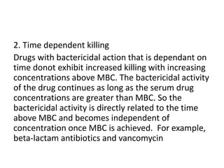 2. Time dependent killing
Drugs with bactericidal action that is dependant on
time donot exhibit increased killing with increasing
concentrations above MBC. The bactericidal activity
of the drug continues as long as the serum drug
concentrations are greater than MBC. So the
bactericidal activity is directly related to the time
above MBC and becomes independent of
concentration once MBC is achieved. For example,
beta-lactam antibiotics and vancomycin
 