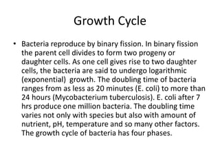 Growth Cycle
• Bacteria reproduce by binary fission. In binary fission
the parent cell divides to form two progeny or
daughter cells. As one cell gives rise to two daughter
cells, the bacteria are said to undergo logarithmic
(exponential) growth. The doubling time of bacteria
ranges from as less as 20 minutes (E. coli) to more than
24 hours (Mycobacterium tuberculosis). E. coli after 7
hrs produce one million bacteria. The doubling time
varies not only with species but also with amount of
nutrient, pH, temperature and so many other factors.
The growth cycle of bacteria has four phases.
 