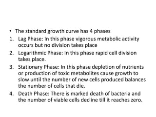 • The standard growth curve has 4 phases
1. Lag Phase: In this phase vigorous metabolic activity
occurs but no division takes place
2. Logarithmic Phase: In this phase rapid cell division
takes place.
3. Stationary Phase: In this phase depletion of nutrients
or production of toxic metabolites cause growth to
slow until the number of new cells produced balances
the number of cells that die.
4. Death Phase: There is marked death of bacteria and
the number of viable cells decline till it reaches zero.
 
