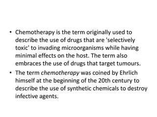 • Chemotherapy is the term originally used to
describe the use of drugs that are 'selectively
toxic' to invading microorganisms while having
minimal effects on the host. The term also
embraces the use of drugs that target tumours.
• The term chemotherapy was coined by Ehrlich
himself at the beginning of the 20th century to
describe the use of synthetic chemicals to destroy
infective agents.
 