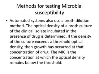 Methods for testing Microbial
susceptibility
• Automated systems also use a broth-dilution
method. The optical density of a broth culture
of the clinical isolate incubated in the
presence of drug is determined. If the density
of the culture exceeds a threshold optical
density, then growth has occurred at that
concentration of drug. The MIC is the
concentration at which the optical density
remains below the threshold.
 