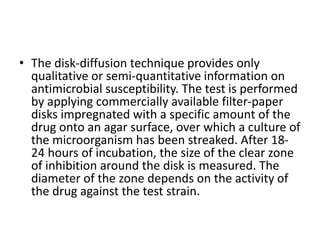 • The disk-diffusion technique provides only
qualitative or semi-quantitative information on
antimicrobial susceptibility. The test is performed
by applying commercially available filter-paper
disks impregnated with a specific amount of the
drug onto an agar surface, over which a culture of
the microorganism has been streaked. After 18-
24 hours of incubation, the size of the clear zone
of inhibition around the disk is measured. The
diameter of the zone depends on the activity of
the drug against the test strain.
 