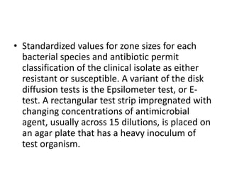 • Standardized values for zone sizes for each
bacterial species and antibiotic permit
classification of the clinical isolate as either
resistant or susceptible. A variant of the disk
diffusion tests is the Epsilometer test, or E-
test. A rectangular test strip impregnated with
changing concentrations of antimicrobial
agent, usually across 15 dilutions, is placed on
an agar plate that has a heavy inoculum of
test organism.
 