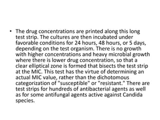 • The drug concentrations are printed along this long
test strip. The cultures are then incubated under
favorable conditions for 24 hours, 48 hours, or 5 days,
depending on the test organism. There is no growth
with higher concentrations and heavy microbial growth
where there is lower drug concentration, so that a
clear elliptical zone is formed that bisects the test strip
at the MIC. This test has the virtue of determining an
actual MIC value, rather than the dichotomous
categorization of "susceptible" or "resistant." There are
test strips for hundreds of antibacterial agents as well
as for some antifungal agents active against Candida
species.
 