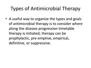 Types of Antimicrobial Therapy
• A useful way to organize the types and goals
of antimicrobial therapy is to consider where
along the disease progression timetable
therapy is initiated; therapy can be
prophylactic, pre-emptive, empirical,
definitive, or suppressive.
 