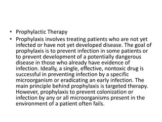 • Prophylactic Therapy
• Prophylaxis involves treating patients who are not yet
infected or have not yet developed disease. The goal of
prophylaxis is to prevent infection in some patients or
to prevent development of a potentially dangerous
disease in those who already have evidence of
infection. Ideally, a single, effective, nontoxic drug is
successful in preventing infection by a specific
microorganism or eradicating an early infection. The
main principle behind prophylaxis is targeted therapy.
However, prophylaxis to prevent colonization or
infection by any or all microorganisms present in the
environment of a patient often fails.
 