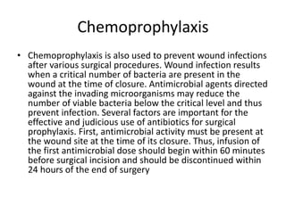Chemoprophylaxis
• Chemoprophylaxis is also used to prevent wound infections
after various surgical procedures. Wound infection results
when a critical number of bacteria are present in the
wound at the time of closure. Antimicrobial agents directed
against the invading microorganisms may reduce the
number of viable bacteria below the critical level and thus
prevent infection. Several factors are important for the
effective and judicious use of antibiotics for surgical
prophylaxis. First, antimicrobial activity must be present at
the wound site at the time of its closure. Thus, infusion of
the first antimicrobial dose should begin within 60 minutes
before surgical incision and should be discontinued within
24 hours of the end of surgery
 