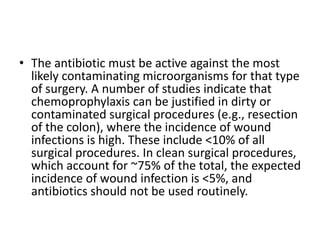 • The antibiotic must be active against the most
likely contaminating microorganisms for that type
of surgery. A number of studies indicate that
chemoprophylaxis can be justified in dirty or
contaminated surgical procedures (e.g., resection
of the colon), where the incidence of wound
infections is high. These include <10% of all
surgical procedures. In clean surgical procedures,
which account for ~75% of the total, the expected
incidence of wound infection is <5%, and
antibiotics should not be used routinely.
 