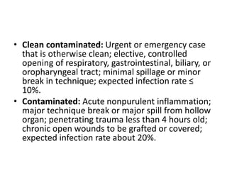 • Clean contaminated: Urgent or emergency case
that is otherwise clean; elective, controlled
opening of respiratory, gastrointestinal, biliary, or
oropharyngeal tract; minimal spillage or minor
break in technique; expected infection rate ≤
10%.
• Contaminated: Acute nonpurulent inflammation;
major technique break or major spill from hollow
organ; penetrating trauma less than 4 hours old;
chronic open wounds to be grafted or covered;
expected infection rate about 20%.
 