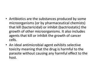 • Antibiotics are the substances produced by some
microorganisms (or by pharmaceutical chemists)
that kill (bactericidal) or inhibit (bactriostatic) the
growth of other microorganisms. It also includes
agents that kill or inhibit the growth of cancer
cells.
• An ideal antimicrobial agent exhibits selective
toxicity meaning that the drug is harmful to the
parasite without causing any harmful effect to the
host.
 