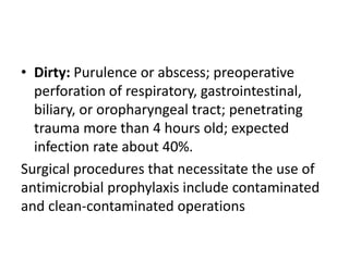 • Dirty: Purulence or abscess; preoperative
perforation of respiratory, gastrointestinal,
biliary, or oropharyngeal tract; penetrating
trauma more than 4 hours old; expected
infection rate about 40%.
Surgical procedures that necessitate the use of
antimicrobial prophylaxis include contaminated
and clean-contaminated operations
 
