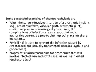 Some successful examples of chemoprophylaxis are
• When the surgery involves insertion of a prosthetic implant
(e.g., prosthetic valve, vascular graft, prosthetic joint),
cardiac surgery, or neurosurgical procedures, the
complications of infection are so drastic that most
authorities currently agree to chemoprophylaxis for these
indications.
• Penicillin G is used to prevent the infection caused by
streptococci and sexually transmitted diseases (syphilis and
gonorrhoea)
• Prophylaxis is also reasonable for procedures that will
involve infected skin and soft tissues as well as infected
respiratory tract
 