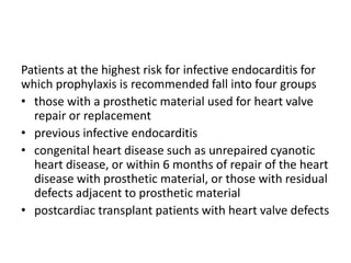 Patients at the highest risk for infective endocarditis for
which prophylaxis is recommended fall into four groups
• those with a prosthetic material used for heart valve
repair or replacement
• previous infective endocarditis
• congenital heart disease such as unrepaired cyanotic
heart disease, or within 6 months of repair of the heart
disease with prosthetic material, or those with residual
defects adjacent to prosthetic material
• postcardiac transplant patients with heart valve defects
 