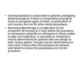 • Chemoprophylaxis is reasonable in patients undergoing
dental procedures if there is manipulation of gingival
tissue or periapical region of teeth, or perforation of
oral mucosa, but not for other dental procedures.
• Recommended therapy is a single dose of oral
amoxicillin 30 minutes to 1 hour before the procedure
or intravenous ampicillin or ceftriaxone in those unable
to take oral medication. A macrolide or clindamycin
may be administered for patients who are allergic to
beta- lactam agents. Therapy may be administered no
more than 2 hours after the procedure for patients
who failed to receive the prophylaxis prior to the
procedure
 