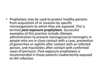 • Prophylaxis may be used to protect healthy persons
from acquisition of or invasion by specific
microorganisms to which they are exposed. This is
termed post-exposure prophylaxis. Successful
examples of this practice include rifampin
administration to prevent meningococcal meningitis in
people who are in close contact with a case, prevention
of gonorrhea or syphilis after contact with an infected
person, and macrolides after contact with confirmed
cases of pertussis. Post-exposure prophylaxis is
recommended in those patients inadvertently exposed
to HIV infection.
 