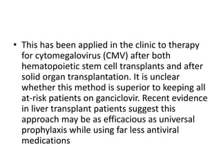 • This has been applied in the clinic to therapy
for cytomegalovirus (CMV) after both
hematopoietic stem cell transplants and after
solid organ transplantation. It is unclear
whether this method is superior to keeping all
at-risk patients on ganciclovir. Recent evidence
in liver transplant patients suggest this
approach may be as efficacious as universal
prophylaxis while using far less antiviral
medications
 