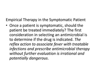 Empirical Therapy in the Symptomatic Patient
• Once a patient is symptomatic, should the
patient be treated immediately? The first
consideration in selecting an antimicrobial is
to determine if the drug is indicated. The
reflex action to associate fever with treatable
infections and prescribe antimicrobial therapy
without further evaluation is irrational and
potentially dangerous.
 