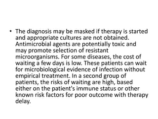 • The diagnosis may be masked if therapy is started
and appropriate cultures are not obtained.
Antimicrobial agents are potentially toxic and
may promote selection of resistant
microorganisms. For some diseases, the cost of
waiting a few days is low. These patients can wait
for microbiological evidence of infection without
empirical treatment. In a second group of
patients, the risks of waiting are high, based
either on the patient's immune status or other
known risk factors for poor outcome with therapy
delay.
 