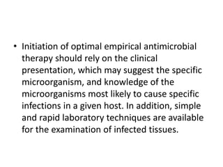 • Initiation of optimal empirical antimicrobial
therapy should rely on the clinical
presentation, which may suggest the specific
microorganism, and knowledge of the
microorganisms most likely to cause specific
infections in a given host. In addition, simple
and rapid laboratory techniques are available
for the examination of infected tissues.
 