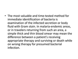 • The most valuable and time-tested method for
immediate identification of bacteria is
examination of the infected secretion or body
fluid with Gram stain. In malaria-endemic areas,
or in travelers returning from such an area, a
simple thick and thin blood smear may mean the
difference between a patient's receiving
appropriate therapy and surviving or death while
on wrong therapy for presumed bacterial
infection.
 